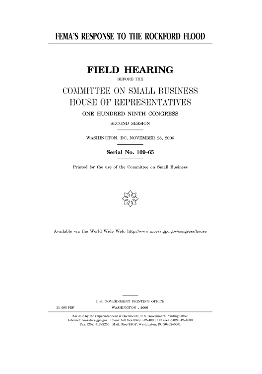 handle is hein.cbhear/cbhearings91107 and id is 1 raw text is: FEMA'S RESPONSE TO THE ROCKFORD FLOOD

FIELD HEARING
BEFORE THE
COMMITTEE ON SMALL BUSINESS
HOUSE OF REPRESENTATIVES
ONE HUNDRED NINTH CONGRESS
SECOND SESSION
WASHINGTON, DC, NOVEMBER 28, 2006
Serial No. 109-65
Printed for the use of the Committee on Small Business
Available via the World Wide Web: http://www.access.gpo.gov/congress/house

31-095 PDF

U.S. GOVERNMENT PRINTING OFFICE
WASHINGTON : 2006

For sale by the Superintendent of Documents, U.S. Government Printing Office
Internet: bookstore.gpo.gov Phone: toll free (866) 512-1800; DC area (202) 512-1800
Fax: (202) 512-2250 Mail: Stop SSOP, Washington, DC 20402-0001


