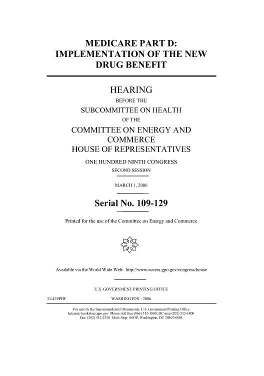 handle is hein.cbhear/cbhearings91121 and id is 1 raw text is: MEDICARE PART D:
IMPLEMENTATION OF THE NEW
DRUG BENEFIT
HEARING
BEFORE THE
SUBCOMMITTEE ON HEALTH
OF THE
COMMITTEE ON ENERGY AND
COMMERCE
HOUSE OF REPRESENTATIVES
ONE HUNDRED NINTH CONGRESS
SECOND SESSION
MARCH 1, 2006
Serial No. 109-129
Printed for the use of the Committee on Energy and Commerce
Available via the World Wide Web: http://www.access.gpo.gov/congress/house
U.S. GOVERNMENT PRINTING OFFICE
31-429PDF         WASHINGTON: 2006

For sale by the Superintendent of Documents, U.S. Government Printing Office
Internet: bookstore.gpo.gov Phone: toll free (866) 512-1800; DC area (202) 512-1800
Fax: (202) 512-2250 Mail: Stop SSOP, Washington, DC 20402-0001


