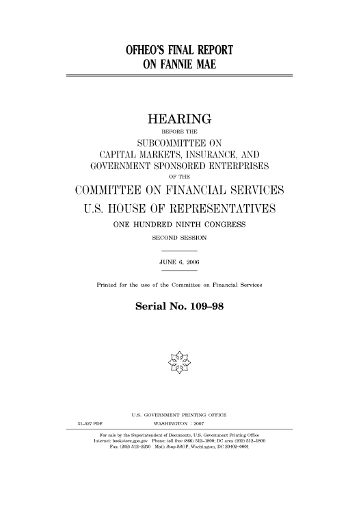 handle is hein.cbhear/cbhearings91139 and id is 1 raw text is: OFHEO'S FINAL REPORT
ON FANNIE MAE

HEARING
BEFORE THE
SUBCOMMITTEE ON
CAPITAL MARKETS, INSURANCE, AND
GOVERNMENT SPONSORED ENTERPRISES
OF THE
COMMITTEE ON FINANCIAL SERVICES
U.S. HOUSE OF REPRESENTATIVES
ONE HUNDRED NINTH CONGRESS
SECOND SESSION
JUNE 6, 2006
Printed for the use of the Committee on Financial Services
Serial No. 109-98
U.S. GOVERNMENT PRINTING OFFICE
31-527 PDF            WASHINGTON : 2007
For sale by the Superintendent of Documents, U.S. Government Printing Office
Internet: bookstore.gpo.gov Phone: toll free (866) 512-1800; DC area (202) 512-1800
Fax: (202) 512-2250 Mail: Stop SSOP, Washington, DC 20402-0001


