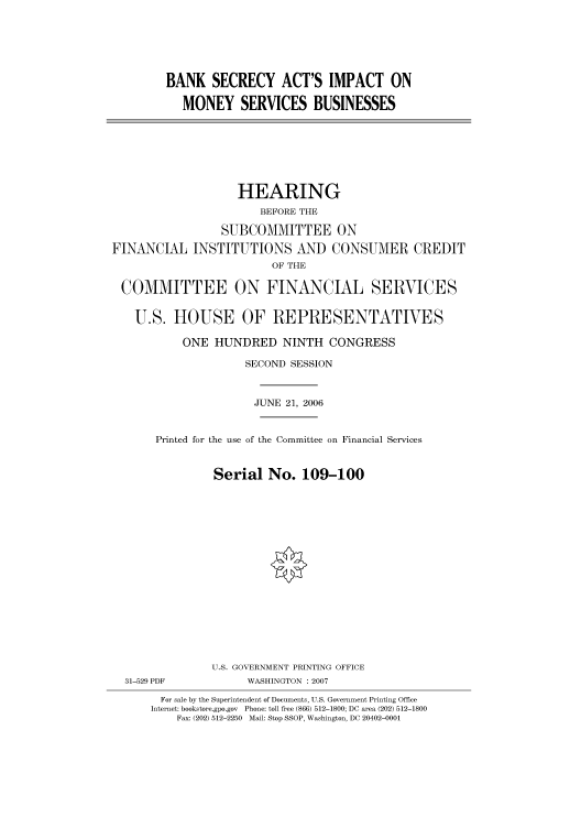 handle is hein.cbhear/cbhearings91141 and id is 1 raw text is: BANK SECRECY ACT'S IMPACT ON
MONEY SERVICES BUSINESSES

HEARING
BEFORE THE
SUBCOMMITTEE ON
FINANCIAL INSTITUTIONS AND CONSUMER CREDIT
OF THE
COMMITTEE ON FINANCIAL SERVICES
U.S. HOUSE OF REPRESENTATIVES
ONE HUNDRED NINTH CONGRESS
SECOND SESSION
JUNE 21, 2006
Printed for the use of the Committee on Financial Services
Serial No. 109-100

31-529 PDF

U.S. GOVERNMENT PRINTING OFFICE
WASHINGTON : 2007

For sale by the Superintendent of Documents, U.S. Government Printing Office
Internet: bookstore.gpo.gov Phone: toll free (866) 512-1800; DC area (202) 512-1800
Fax: (202) 512-2250 Mail: Stop SSOP, Washington, DC 20402-0001


