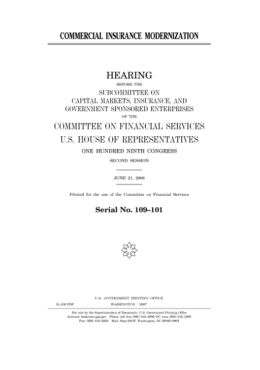 handle is hein.cbhear/cbhearings91142 and id is 1 raw text is: COMMERCIAL INSURANCE MODERNIZATION
HEARING
BEFORE THE
SUBCOMMITTEE ON
CAPITAL MARKETS, INSURANCE, AND
GOVERNMENT SPONSORED ENTERPRISES
OF THE
COMMITTEE ON FINANCIAL SERVICES
U.S. HOUSE OF REPRESENTATIVES
ONE HUNDRED NINTH CONGRESS
SECOND SESSION
JUNE 21, 2006
Printed for the use of the Committee on Financial Services
Serial No. 109-101
U.S. GOVERNMENT PRINTING OFFICE
31-530 PDF            WASHINGTON : 2007
For sale by the Superintendent of Documents, U.S. Government Printing Office
Internet: bookstore.gpo.gov  Phone: toll free (866) 512-1800; DC area (202) 512-1800
Fax: (202) 512-2250  Mail: Stop SSOP, Washington, DC 20402-0001


