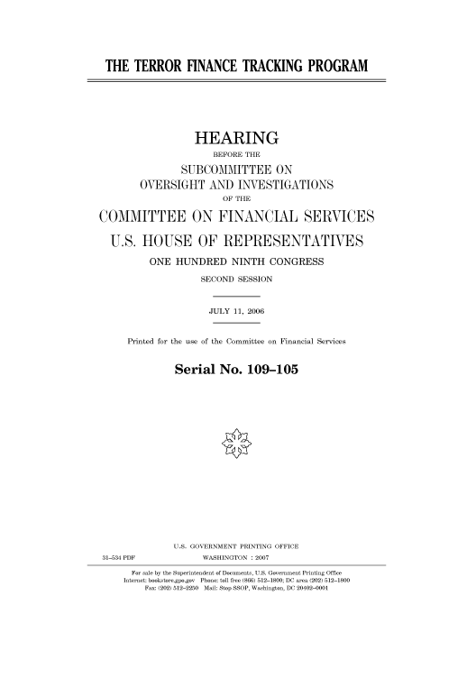 handle is hein.cbhear/cbhearings91146 and id is 1 raw text is: THE TERROR FINANCE TRACKING PROGRAM

HEARING
BEFORE THE
SUBCOMMITTEE ON
OVERSIGHT AND INVESTIGATIONS
OF THE
COMMITTEE ON FINANCIAL SERVICES
U.S. HOUSE OF REPRESENTATIVES
ONE HUNDRED NINTH CONGRESS
SECOND SESSION
JULY 11, 2006

Printed for the use of the Committee on Financial Services
Serial No. 109-105
U.S. GOVERNMENT PRINTING OFFICE

31-534 PDF

WASHINGTON :2007

For sale by the Superintendent of Documents, U.S. Government Printing Office
Internet: bookstore.gpo.gov Phone: toll free (866) 512-1800; DC area (202) 512-1800
Fax: (202) 512-2250 Mail: Stop SSOP, Washington, DC 20402-0001


