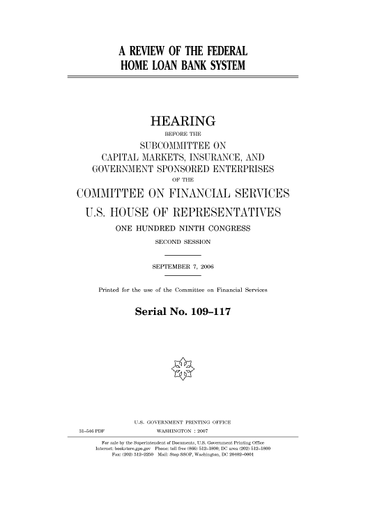 handle is hein.cbhear/cbhearings91158 and id is 1 raw text is: A REVIEW OF THE FEDERAL
HOME LOAN BANK SYSTEM

HEARING
BEFORE THE
SUBCOMMITTEE ON
CAPITAL MARKETS, INSURANCE, AND
GOVERNMENT SPONSORED ENTERPRISES
OF THE
COMMITTEE ON FINANCIAL SERVICES
U.S. HOUSE OF REPRESENTATIVES
ONE HUNDRED NINTH CONGRESS
SECOND SESSION
SEPTEMBER 7, 2006
Printed for the use of the Committee on Financial Services
Serial No. 109-117
U.S. GOVERNMENT PRINTING OFFICE
31-546 PDF            WASHINGTON : 2007
For sale by the Superintendent of Documents, U.S. Government Printing Office
Internet: bookstore.gpo.gov  Phone: toll free (866) 512-1800; DC area (202) 512-1800
Fax: (202) 512-2250  Mail: Stop SSOP, Washington, DC 20402-0001


