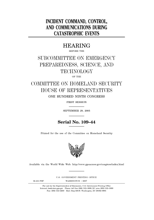 handle is hein.cbhear/cbhearings91172 and id is 1 raw text is: INCIDENT COMMAND, CONTROL,
AND COMMUNICATIONS DURING
CATASTROPHIC EVENTS
HEARING
BEFORE THE
SUBCOMMITTEE ON EMERGENCY
PREPAREDNESS, SCIENCE, AND
TECHNOLOGY
OF THE
COMMITTEE ON HOMELAND SECURITY
HOUSE OF REPRESENTATIVES
ONE HUNDRED NINTH CONGRESS
FIRST SESSION
SEPTEMBER 29, 2005
Serial No. 109-44
Printed for the use of the Committee on Homeland Security
Available via the World Wide Web: http://www.gpoaccess.gov/congress/index.html
U.S. GOVERNMENT PRINTING OFFICE
32-241 PDF            WASHINGTON : 2007
For sale by the Superintendent of Documents, U.S. Government Printing Office
Internet: bookstore.gpo.gov  Phone: toll free (866) 512-1800; DC area (202) 512-1800
Fax: (202) 512-2250  Mail: Stop SSOP, Washington, DC 20402-0001


