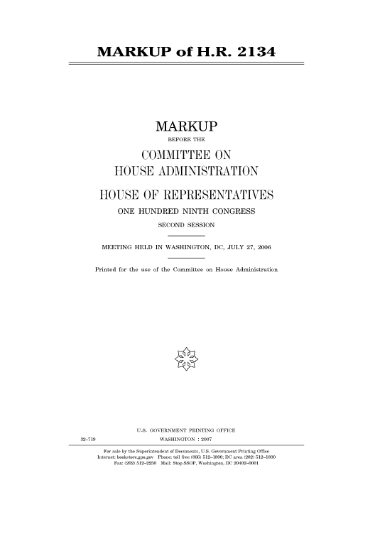 handle is hein.cbhear/cbhearings91178 and id is 1 raw text is: MARKUP of H.R. 2134

MARKUP
BEFORE THE
COMMITTEE ON
HOUSE ADMINISTRATION
HOUSE OF REPRESENTATIVES
ONE HUNDRED NINTH CONGRESS
SECOND SESSION
MEETING HELD IN WASHINGTON, DC, JULY 27, 2006
Printed for the use of the Committee on House Administration

U.S. GOVERNMENT PRINTING OFFICE
32-719                          WASHINGTON :2007
For sale by the Superintendent of Documents, U.S. Government Printing Office
Internet: bookstore.gpo.gov Phone: toll free (866) 512-1800; DC area (202) 512-1800
Fax: (202) 512-2250 Mail: Stop SSOP, Washington, DC 20402-0001


