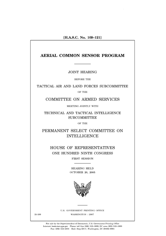 handle is hein.cbhear/cbhearings91214 and id is 1 raw text is: [H.A.S.C. No. 109-121]

AERIAL COMMON SENSOR PROGRAM
JOINT HEARING
BEFORE THE
TACTICAL AIR AND LAND FORCES SUBCOMMITTEE
OF THE
COMMITTEE ON ARMED SERVICES
MEETING JOINTLY WITH
TECHNICAL AND TACTICAL INTELLIGENCE
SUBCOMMITTEE
OF THE
PERMANENT SELECT COMMITTEE ON
INTELLIGENCE

HOUSE OF REPRESENTATIVES
ONE HUNDRED NINTH CONGRESS
FIRST SESSION
HEARING HELD
OCTOBER 20, 2005

U.S. GOVERNMENT PRINTING OFFICE
WASHINGTON :2007

33-589

For sale by the Superintendent of Documents, U.S. Government Printing Office
Internet: bookstore.gpo.gov Phone: toll free (866) 512-1800; DC area (202) 512-1800
Fax: (202) 512-2104 Mail: Stop IDCC, Washington, DC 20402-0001


