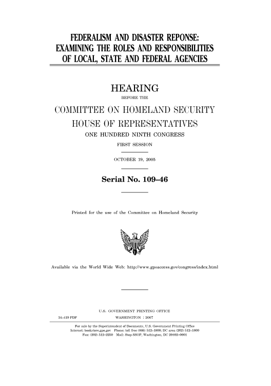 handle is hein.cbhear/cbhearings91238 and id is 1 raw text is: FEDERALISM AND DISASTER REPONSE:
EXAMINING THE ROLES AND RESPONSIBILITIES
OF LOCAL, STATE AND FEDERAL AGENCIES

HEARING
BEFORE THE
COMMITTEE ON HOMELAND SECURITY
HOUSE OF REPRESENTATIVES
ONE HUNDRED NINTH CONGRESS
FIRST SESSION
OCTOBER 19, 2005
Serial No. 109-46
Printed for the use of the Committee on Homeland Security

Available via the World Wide Web: http://www.gpoaccess.gov/congress/index.html

34-419 PDF

U.S. GOVERNMENT PRINTING OFFICE
WASHINGTON : 2007

For sale by the Superintendent of Documents, U.S. Government Printing Office
Internet: bookstore.gpo.gov Phone: toll free (866) 512-1800; DC area (202) 512-1800
Fax: (202) 512-2250 Mail: Stop SSOP, Washington, DC 20402-0001


