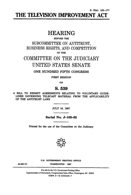 handle is hein.cbhear/cbhearings9124 and id is 1 raw text is: S. HRG. 105-177
THE TELEVISION IMPROVEMENT ACT
HEARING
BEFORE THE
SUBCOMVIITTEE ON ANTITRUST,
BUSINESS RIGHTS, AND COMPETITION
OF THE
COMMITTEE ON THE JUDICIARY
UNITED STATES SENATE
ONE HUNDRED FIFTH CONGRESS
FIRST SESSION
ON
S. 539
A BILL TO EXEMPT AGREEMENTS RELATING TO VOLUNTARY GUIDE-
LINES GOVERNING TELECAST MATERIAL FROM THE APPLICABILITY
OF THE ANTITRUST LAWS
JULY 16, 1997
Serial No. J-105-32
Printed for the use of the Committee on the Judiciary
O
U.S. GOVERNMENT PRINTING OFFICE
43-28 CC            WASHINGTON : 1997
For sale by the U.S. Government Printing Office
Superintendent of Documents, Congressional Sales Office, Washington, DC 20402
ISBN 0-16-055628-7


