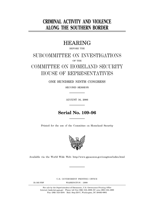 handle is hein.cbhear/cbhearings91261 and id is 1 raw text is: CRIMINAL ACTIVITY AND VIOLENCE
ALONG THE SOUTHERN BORDER
HEARING
BEFORE THE
SUBCOMMITTEE ON INVESTIGATIONS
OF THE
COMMITTEE ON HOMELAND SECURITY
HOUSE OF REPRESENTATIVES
ONE HUNDRED NINTH CONGRESS
SECOND SESSION
AUGUST 16, 2006
Serial No. 109-96
Printed for the use of the Committee on Homeland Security

Available via the World Wide Web: http://www.gpoaccess.gov/congress/index.html

U.S. GOVERNMENT PRINTING OFFICE
WASHINGTON : 2008

For sale by the Superintendent of Documents, U.S. Government Printing Office
Internet: bookstore.gpo.gov Phone: toll free (866) 512-1800; DC area (202) 512-1800
Fax: (202) 512-2104 Mail: Stop IDCC, Washington, DC 20402-0001

35-565 PDF


