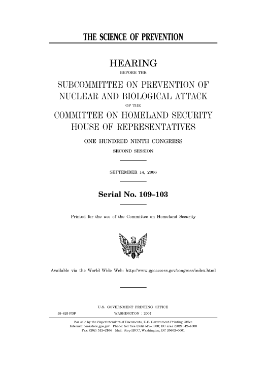 handle is hein.cbhear/cbhearings91270 and id is 1 raw text is: THE SCIENCE OF PREVENTION
HEARING
BEFORE THE
SUBCOMMITTEE ON PREVENTION OF
NUCLEAR AND BIOLOGICAL ATTACK
OF THE
COMMITTEE ON HOMELAND SECURITY
HOUSE OF REPRESENTATIVES
ONE HUNDRED NINTH CONGRESS
SECOND SESSION
SEPTEMBER 14, 2006
Serial No. 109-103
Printed for the use of the Committee on Homeland Security

Available via the World Wide Web: http://www.gpoaccess.gov/congress/index.html

35-625 PDF

U.S. GOVERNMENT PRINTING OFFICE
WASHINGTON : 2007

For sale by the Superintendent of Documents, U.S. Government Printing Office
Internet: bookstore.gpo.gov Phone: toll free (866) 512-1800; DC area (202) 512-1800
Fax: (202) 512-2104 Mail: Stop IDCC, Washington, DC 20402-0001



