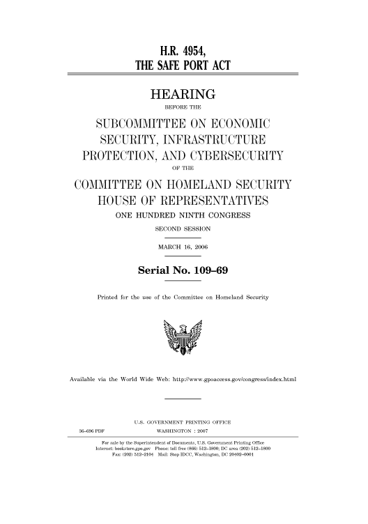 handle is hein.cbhear/cbhearings91307 and id is 1 raw text is: H.R. 4954,
THE SAFE PORT ACT
HEARING
BEFORE THE
SUBCOMMITTEE ON ECONOMIC
SECURITY, INFRASTRUCTURE
PROTECTION, AND CYBERSECURITY
OF THE
COMMITTEE ON HOMELAND SECURITY
HOUSE OF REPRESENTATIVES
ONE HUNDRED NINTH CONGRESS
SECOND SESSION
MARCH 16, 2006
Serial No. 109-69
Printed for the use of the Committee on Homeland Security
Available via the World Wide Web: http://www.gpoaccess.gov/congress/index.html
U.S. GOVERNMENT PRINTING OFFICE
36-696 PDF           WASHINGTON : 2007
For sale by the Superintendent of Documents, U.S. Government Printing Office
Internet: bookstore.gpo.gov Phone: toll free (866) 512-1800; DC area (202) 512-1800
Fax: (202) 512-2104 Mail: Stop IDCC, Washington, DC 20402-0001


