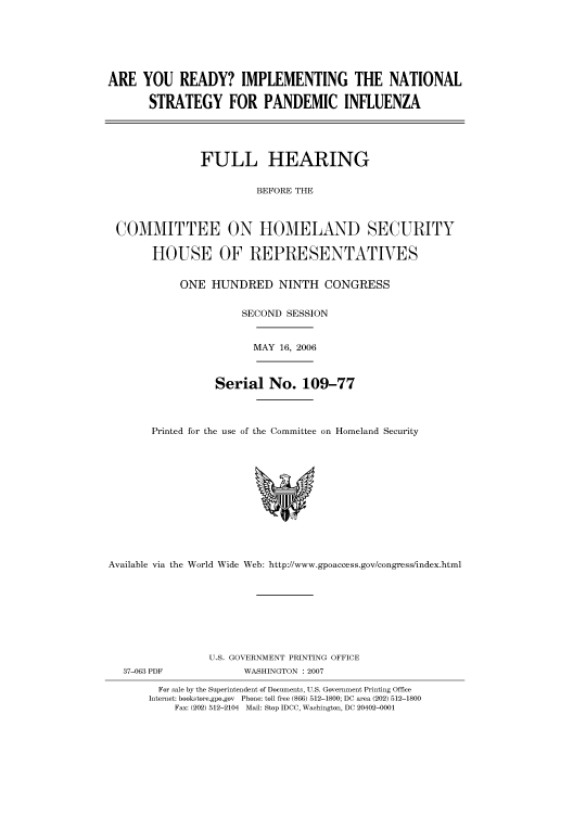 handle is hein.cbhear/cbhearings91314 and id is 1 raw text is: ARE YOU READY? IMPLEMENTING THE NATIONAL
STRATEGY FOR PANDEMIC INFLUENZA
FULL HEARING
BEFORE THE
COMMITTEE ON HOMELAND SECURITY
HOUSE OF REPRESENTATIVES

ONE HUNDRED NINTH CONGRESS
SECOND SESSION
MAY 16, 2006
Serial No. 109-77
Printed for the use of the Committee on Homeland Security

Available via the World Wide Web: http://www.gpoaccess.gov/congress/index.html

U.S. GOVERNMENT PRINTING OFFICE
WASHINGTON : 2007

For sale by the Superintendent of Documents, U.S. Government Printing Office
Internet: bookstore.gpo.gov Phone: toll free (866) 512-1800; DC area (202) 512-1800
Fax: (202) 512-2104 Mail: Stop IDCC, Washington, DC 20402-0001

37-063 PDF


