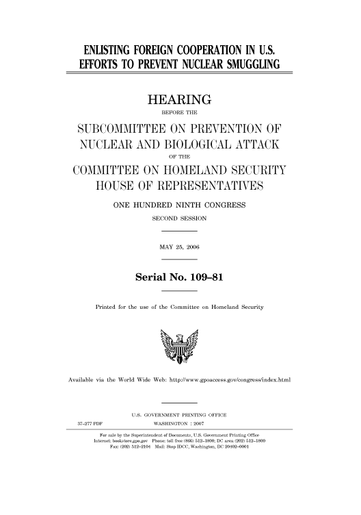 handle is hein.cbhear/cbhearings91318 and id is 1 raw text is: ENLISTING FOREIGN COOPERATION IN U.S.
EFFORTS TO PREVENT NUCLEAR SMUGGLING
HEARING
BEFORE THE
SUBCOMMITTEE ON PREVENTION OF
NUCLEAR AND BIOLOGICAL ATTACK
OF THE
COMMITTEE ON HOMELAND SECURITY
HOUSE OF REPRESENTATIVES
ONE HUNDRED NINTH CONGRESS
SECOND SESSION

MAY 25, 2006

Serial No. 109-81
Printed for the use of the Committee on Homeland Security

Available via the World Wide Web: http://www.gpoaccess.gov/congress/index.html

37-277 PDF

U.S. GOVERNMENT PRINTING OFFICE
WASHINGTON : 2007

For sale by the Superintendent of Documents, U.S. Government Printing Office
Internet: bookstore.gpo.gov Phone: toll free (866) 512-1800; DC area (202) 512-1800
Fax: (202) 512-2104 Mail: Stop IDCC, Washington, DC 20402-0001


