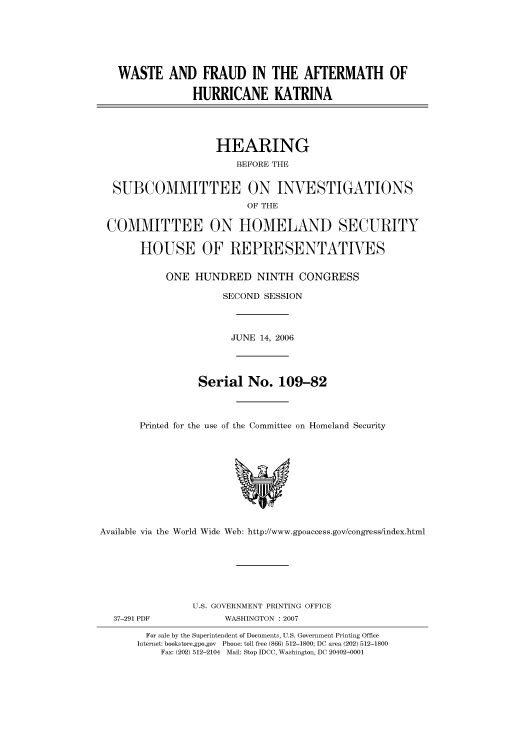 handle is hein.cbhear/cbhearings91319 and id is 1 raw text is: WASTE AND FRAUD IN THE AFTERMATH OF
HURRICANE KATRINA
HEARING
BEFORE THE
SUBCOMMITTEE ON INVESTIGATIONS
OF THE
COMMITTEE ON HOMELAND SECURITY
HOUSE OF REPRESENTATIVES
ONE HUNDRED NINTH CONGRESS
SECOND SESSION
JUNE 14, 2006
Serial No. 109-82
Printed for the use of the Committee on Homeland Security

Available via the World Wide Web: http://www.gpoaccess.gov/congress/index.html

U.S. GOVERNMENT PRINTING OFFICE
WASHINGTON : 2007

For sale by the Superintendent of Documents, U.S. Government Printing Office
Internet: bookstore.gpo.gov Phone: toll free (866) 512-1800; DC area (202) 512-1800
Fax: (202) 512-2104 Mail: Stop IDCC, Washington, DC 20402-0001

37-291 PDF



