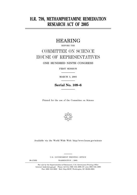 handle is hein.cbhear/cbhearings91363 and id is 1 raw text is: H.R. 798, METHAMPHETAMINE REMEDIATION
RESEARCH ACT OF 2005
HEARING
BEFORE THE
COMMITTEE ON SCIENCE
HOUSE OF REPRESENTATIVES
ONE HUNDRED NINTH CONGRESS
FIRST SESSION
MARCH 3, 2005
Serial No. 109-6
Printed for the use of the Committee on Science
Available via the World Wide Web: http://www.house.gov/science
U.S. GOVERNMENT PRINTING OFFICE
99-573PS               WASHINGTON : 2005
For sale by the Superintendent of Documents, U.S. Government Printing Office
Internet: bookstore.gpo.gov Phone: toll free (866) 512-1800; DC area (202) 512-1800
Fax: (202) 512-2250 Mail: Stop SSOP, Washington, DC 20402-0001


