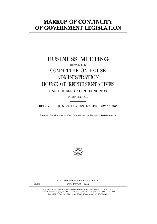 handle is hein.cbhear/cbhearings91369 and id is 1 raw text is: MARKUP OF CONTINUITY
OF GOVERNMENT LEGISLATION

BUSINESS MEETING
BEFORE THE
COMMITTEE ON HOUSE
ADMINISTRATION
HOUSE OF REPRESENTATVES
ONE HUNDRED NINTH CONGRESS
FIRST SESSION
HEARING HELD IN WASHINGTON, DC, FEBRUARY 17, 2005
Printed for the use of the Committee on House Administration

U.S. GOVERNMENT PRINTING OFFICE
99-622                          WASHINGTON : 2005
For sale by the Superintendent of Documents, U.S. Government Printing Office
Internet: bookstore.gpo.gov Phone: toll free (866) 512-1800; DC area (202) 512-1800
Fax: (202) 512-2250 Mail: Stop SSOP, Washington, DC 20402-0001


