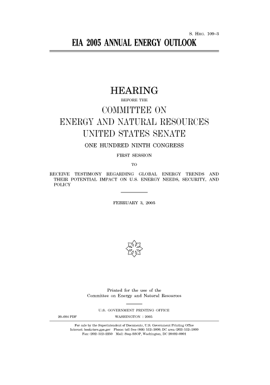 handle is hein.cbhear/cbhearings91394 and id is 1 raw text is: S. HRG. 109-3
EIA 2005 ANNUAL ENERGY OUTLOOK

HEARING
BEFORE THE
COMMITTEE ON
ENERGY AND NATURAL RESOURCES
UNITED STATES SENATE
ONE HUNDRED NINTH CONGRESS
FIRST SESSION
TO
RECEIVE TESTIMONY REGARDING GLOBAL ENERGY TRENDS AND
THEIR POTENTIAL IMPACT ON U.S. ENERGY NEEDS, SECURITY, AND
POLICY
FEBRUARY 3, 2005
Printed for the use of the
Committee on Energy and Natural Resources
U.S. GOVERNMENT PRINTING OFFICE
20-004 PDF           WASHINGTON : 2005
For sale by the Superintendent of Documents, U.S. Government Printing Office
Internet: bookstore.gpo.gov Phone: toll free (866) 512-1800; DC area (202) 512-1800
Fax: (202) 512-2250 Mail: Stop SSOP, Washington, DC 20402-0001


