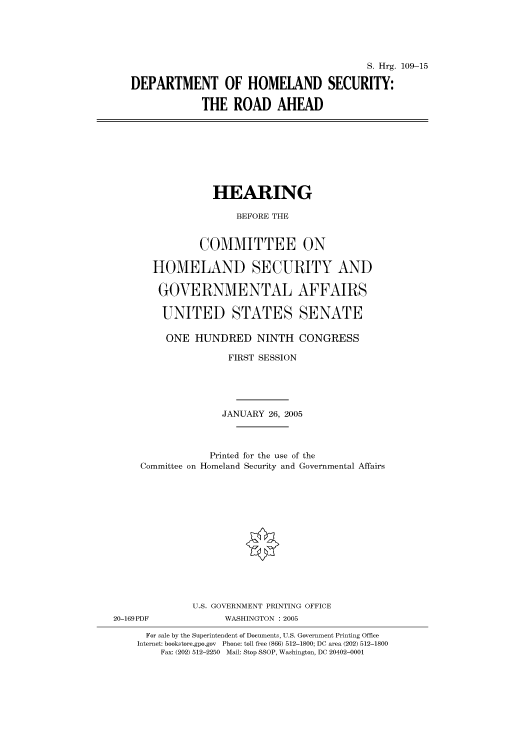 handle is hein.cbhear/cbhearings91402 and id is 1 raw text is: S. Hrg. 109-15
DEPARTMENT OF HOMELAND SECURITY:
THE ROAD AHEAD

HEARING
BEFORE THE
COMMITTEE ON
HOMELAND SECURITY AND
GOVERNMENTAL AFFAIRS
UNITED STATES SENATE

ONE HUNDRED NINTH CONGRESS
FIRST SESSION
JANUARY 26, 2005
Printed for the use of the
Committee on Homeland Security and Governmental Affairs
U.S. GOVERNMENT PRINTING OFFICE
20-169PDF                     WASHINGTON : 2005
For sale by the Superintendent of Documents, U.S. Government Printing Office
Internet: bookstore.gpo.gov Phone: toll free (866) 512-1800; DC area (202) 512-1800
Fax: (202) 512-2250 Mail: Stop SSOP, Washington, DC 20402-0001


