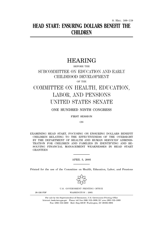handle is hein.cbhear/cbhearings91418 and id is 1 raw text is: S. HRG. 109-119
HEAD START: ENSURING DOLLARS BENEFIT THE
CHILDREN

HEARING
BEFORE THE
SUBCOMMITTEE ON EDUCATION AND EARLY
CHILDHOOD DEVELOPMENT
OF THE
COMMITTEE ON HEALTH, EDUCATION,
LABOR, AND PENSIONS
UNITED STATES SENATE
ONE HUNDRED NINTH CONGRESS
FIRST SESSION
ON
EXAMINING HEAD START, FOCUSING ON ENSURING DOLLARS BENEFIT
CHILDREN RELATING TO THE EFFECTIVENESS OF THE OVERSIGHT
BY THE DEPARTMENT OF HEALTH AND HUMAN SERVICES' ADMINIS-
TRATION FOR CHILDREN AND FAMILIES IN IDENTIFYING AND RE-
SOLVING FINANCIAL MANAGEMENT WEAKNESSES IN HEAD START
GRANTEES

APRIL 5, 2005

Printed for the use of the Committee on Health, Education, Labor, and Pensions
U.S. GOVERNMENT PRINTING OFFICE

20-526 PDF

WASHINGTON : 2005

For sale by the Superintendent of Documents, U.S. Government Printing Office
Internet: bookstore.gpo.gov Phone: toll free (866) 512-1800; DC area (202) 512-1800
Fax: (202) 512-2250 Mail: Stop SSOP, Washington, DC 20402-0001


