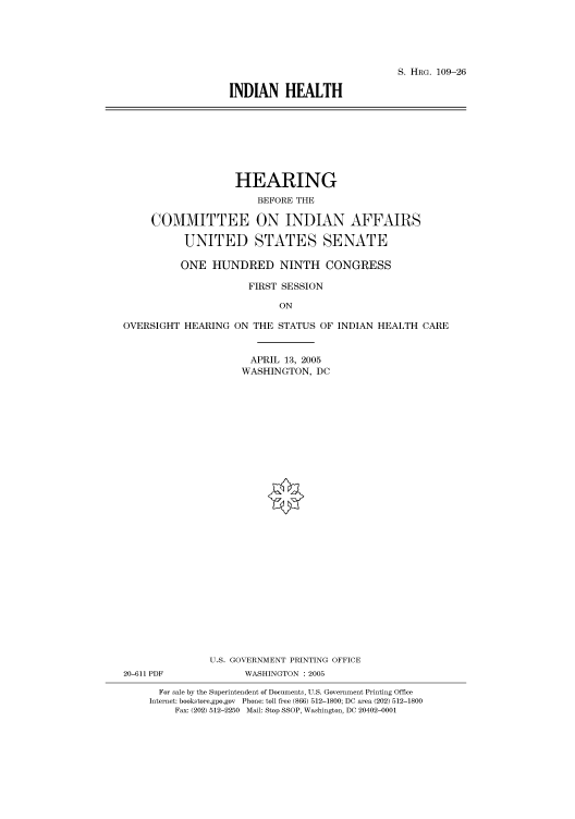 handle is hein.cbhear/cbhearings91420 and id is 1 raw text is: S. HRG. 109-26
INDIAN HEALTH

HEARING
BEFORE THE
COMMITTEE ON INDIAN AFFAIRS
UNITED STATES SENATE
ONE HUNDRED NINTH CONGRESS
FIRST SESSION
ON

OVERSIGHT HEARING

ON THE STATUS OF INDIAN HEALTH CARE
APRIL 13, 2005
WASHINGTON, DC

U.S. GOVERNMENT PRINTING OFFICE
20-611 PDF                      WASHINGTON : 2005
For sale by the Superintendent of Documents, U.S. Government Printing Office
Internet: bookstore.gpo.gov Phone: toll free (866) 512-1800; DC area (202) 512-1800
Fax: (202) 512-2250 Mail: Stop SSOP, Washington, DC 20402-0001


