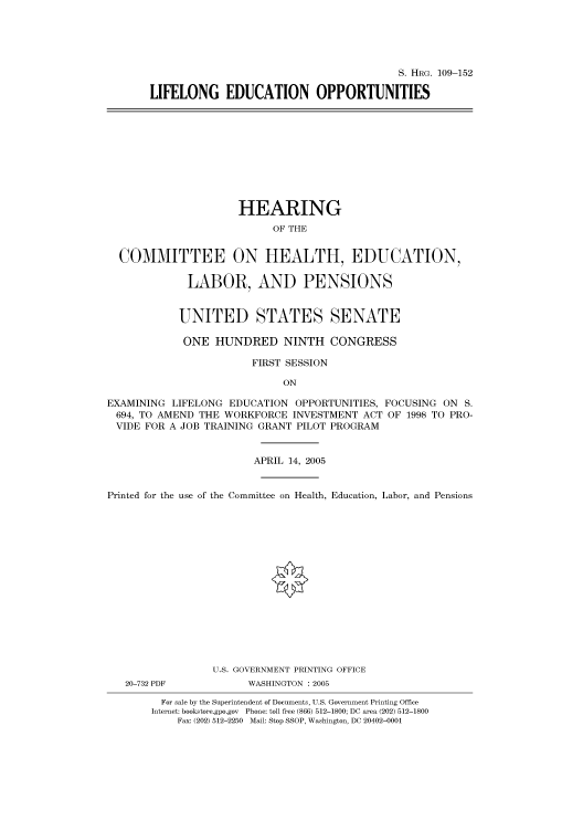 handle is hein.cbhear/cbhearings91426 and id is 1 raw text is: S. HRG. 109-152
LIFELONG EDUCATION OPPORTUNITIES

HEARING
OF THE
COMMITTEE ON HEALTH, EDUCATION,
LABOR, AND PENSIONS
UNITED STATES SENATE
ONE HUNDRED NINTH CONGRESS
FIRST SESSION
ON
EXAMINING LIFELONG EDUCATION OPPORTUNITIES, FOCUSING ON S.
694, TO AMEND THE WORKFORCE INVESTMENT ACT OF 1998 TO PRO-
VIDE FOR A JOB TRAINING GRANT PILOT PROGRAM
APRIL 14, 2005
Printed for the use of the Committee on Health, Education, Labor, and Pensions
U.S. GOVERNMENT PRINTING OFFICE
20-732 PDF          WASHINGTON : 2005
For sale by the Superintendent of Documents, U.S. Government Printing Office
Internet: bookstore.gpo.gov Phone: toll free (866) 512-1800; DC area (202) 512-1800
Fax: (202) 512-2250 Mail: Stop SSOP, Washington, DC 20402-0001


