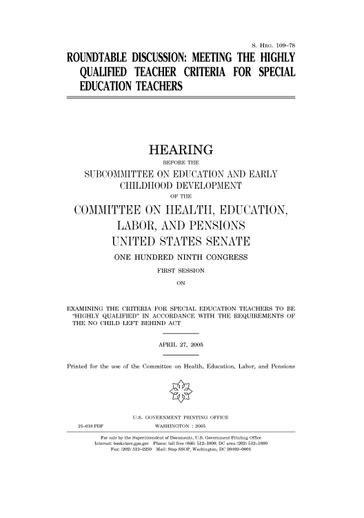 handle is hein.cbhear/cbhearings91437 and id is 1 raw text is: S. HRG. 109-78
ROUNDTABLE DISCUSSION: MEETING THE HIGHLY
QUALIFIED TEACHER CRITERIA FOR SPECIAL
EDUCATION TEACHERS

HEARING
BEFORE THE
SUBCOMMITTEE ON EDUCATION AND EARLY
CHILDHOOD DEVELOPMENT
OF THE
COMMITTEE ON HEALTH, EDUCATION,
LABOR, AND PENSIONS
UNITED STATES SENATE
ONE HUNDRED NINTH CONGRESS
FIRST SESSION
ON
EXAMINING THE CRITERIA FOR SPECIAL EDUCATION TEACHERS TO BE
HIGHLY QUALIFIED IN ACCORDANCE WITH THE REQUIREMENTS OF
THE NO CHILD LEFT BEHIND ACT
APRIL 27, 2005
Printed for the use of the Committee on Health, Education, Labor, and Pensions

21-018 PDF

U.S. GOVERNMENT PRINTING OFFICE
WASHINGTON : 2005

For sale by the Superintendent of Documents, U.S. Government Printing Office
Internet: bookstore.gpo.gov Phone: toll free (866) 512-1800; DC area (202) 512-1800
Fax: (202) 512-2250 Mail: Stop SSOP, Washington, DC 20402-0001


