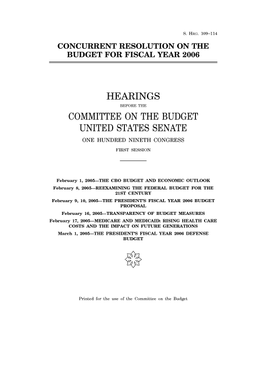 handle is hein.cbhear/cbhearings91450 and id is 1 raw text is: S. HRG. 109-114

CONCURRENT RESOLUTION ON THE
BUDGET FOR FISCAL YEAR 2006
HEARINGS
BEFORE THE
COMMITTEE ON THE BUDGET
UNITED STATES SENATE
ONE HUNDRED NINETH CONGRESS
FIRST SESSION
February 1, 2005-THE CBO BUDGET AND ECONOMIC OUTLOOK
February 8, 2005-REEXAMINING THE FEDERAL BUDGET FOR THE
21ST CENTURY
February 9, 10, 2005-THE PRESIDENT'S FISCAL YEAR 2006 BUDGET
PROPOSAL
February 16, 2005-TRANSPARENCY OF BUDGET MEASURES
February 17, 2005-MEDICARE AND MEDICAID: RISING HEALTH CARE
COSTS AND THE IMPACT ON FUTURE GENERATIONS
March 1, 2005-THE PRESIDENT'S FISCAL YEAR 2006 DEFENSE
BUDGET

Printed for the use of the Committee on the Budget


