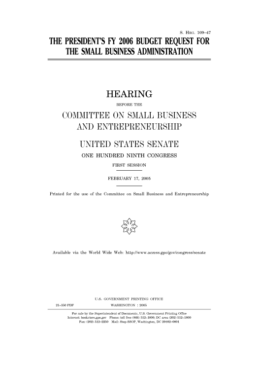 handle is hein.cbhear/cbhearings91459 and id is 1 raw text is: S. HRG. 109-47
THE PRESIDENT'S FY 2006 BUDGET REQUEST FOR
THE SMALL BUSINESS ADMINISTRATION

HEARING
BEFORE THE
COMMITTEE ON SMALL BUSINESS
AND ENTREPRENEURSHIP
UNITED STATES SENATE
ONE HUNDRED NINTH CONGRESS
FIRST SESSION
FEBRUARY 17, 2005
Printed for the use of the Committee on Small Business and Entrepreneurship
Available via the World Wide Web: http://www.access.gpo/gov/congress/senate
U.S. GOVERNMENT PRINTING OFFICE
21-350 PDF              WASHINGTON : 2005
For sale by the Superintendent of Documents, U.S. Government Printing Office
Internet: bookstore.gpo.gov  Phone: toll free (866) 512-1800; DC area (202) 512-1800
Fax: (202) 512-2250 Mail: Stop SSOP, Washington, DC 20402-0001


