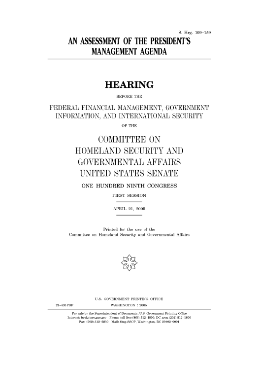 handle is hein.cbhear/cbhearings91470 and id is 1 raw text is: S. Hrg. 109-159
AN ASSESSMENT OF THE PRESIDENT'S
MANAGEMENT AGENDA

HEARING
BEFORE THE
FEDERAL FINANCIAL MANAGEMENT, GOVERNMENT
INFORMATION, AND INTERNATIONAL SECURITY
OF THE
COMMITTEE ON
HOMELAND SECURITY AND
GOVERNMENTAL AFFAIRS
UNITED STATES SENATE
ONE HUNDRED NINTH CONGRESS
FIRST SESSION
APRIL 21, 2005
Printed for the use of the
Committee on Homeland Security and Governmental Affairs
U.S. GOVERNMENT PRINTING OFFICE
21-433PDF             WASHINGTON : 2005
For sale by the Superintendent of Documents, U.S. Government Printing Office
Internet: bookstore.gpo.gov  Phone: toll free (866) 512-1800; DC area (202) 512-1800
Fax: (202) 512-2250  Mail: Stop SSOP, Washington, DC 20402-0001


