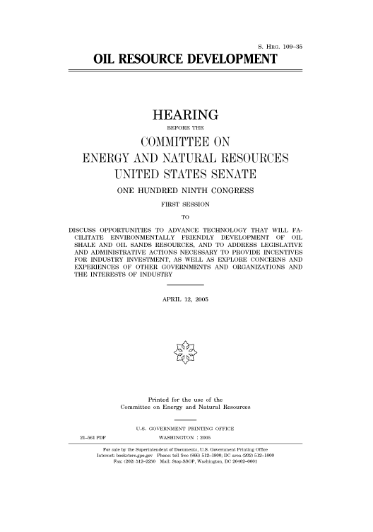 handle is hein.cbhear/cbhearings91479 and id is 1 raw text is: S. HRG. 109-35
OIL RESOURCE DEVELOPMENT

HEARING
BEFORE THE
COMMITTEE ON
ENERGY AND NATURAL RESOURCES
UNITED STATES SENATE
ONE HUNDRED NINTH CONGRESS
FIRST SESSION
TO
DISCUSS OPPORTUNITIES TO ADVANCE TECHNOLOGY THAT WILL FA-
CILITATE ENVIRONMENTALLY FRIENDLY DEVELOPMENT OF OIL
SHALE AND OIL SANDS RESOURCES, AND TO ADDRESS LEGISLATIVE
AND ADMINISTRATIVE ACTIONS NECESSARY TO PROVIDE INCENTIVES
FOR INDUSTRY INVESTMENT, AS WELL AS EXPLORE CONCERNS AND
EXPERIENCES OF OTHER GOVERNMENTS AND ORGANIZATIONS AND
THE INTERESTS OF INDUSTRY
APRIL 12, 2005
Printed for the use of the
Committee on Energy and Natural Resources
U.S. GOVERNMENT PRINTING OFFICE
21-561 PDF         WASHINGTON : 2005
For sale by the Superintendent of Documents, U.S. Government Printing Office
Internet: bookstore.gpo.gov Phone: toll free (866) 512-1800; DC area (202) 512-1800
Fax: (202) 512-2250 Mail: Stop SSOP, Washington, DC 20402-0001



