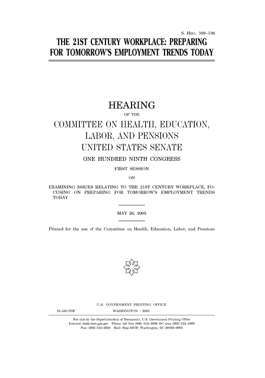 handle is hein.cbhear/cbhearings91480 and id is 1 raw text is: S. HRG. 109-136
THE 21ST CENTURY WORKPLACE: PREPARING
FOR TOMORROW'S EMPLOYMENT TRENDS TODAY

HEARING
OF THE
COMMITTEE ON HEALTH, EDUCATION,
LABOR, AND PENSIONS
UNITED STATES SENATE
ONE HUNDRED NINTH CONGRESS
FIRST SESSION
ON
EXAMINING ISSUES RELATING TO THE 21ST CENTURY WORKPLACE, FO-
CUSING ON PREPARING FOR TOMORROW'S EMPLOYMENT TRENDS
TODAY
MAY 26, 2005
Printed for the use of the Committee on Health, Education, Labor, and Pensions
U.S. GOVERNMENT PRINTING OFFICE
21-585 PDF          WASHINGTON : 2005
For sale by the Superintendent of Documents, U.S. Government Printing Office
Internet: bookstore.gpo.gov Phone: toll free (866) 512-1800; DC area (202) 512-1800
Fax: (202) 512-2250 Mail: Stop SSOP, Washington, DC 20402-0001



