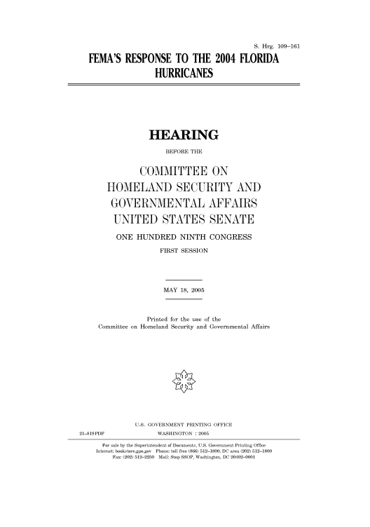 handle is hein.cbhear/cbhearings91494 and id is 1 raw text is: S. Hrg. 109-161
FEMA'S RESPONSE TO THE 2004 FLORIDA
HURRICANES

HEARING
BEFORE THE
COMMITTEE ON
HOMELAND SECURITY AND
GOVERNMENTAL AFFAIRS
UNITED STATES SENATE

ONE HUNDRED NINTH CONGRESS
FIRST SESSION
MAY 18, 2005
Printed for the use of the
Committee on Homeland Security and Governmental Affairs
U.S. GOVERNMENT PRINTING OFFICE
21-819PDF                    WASHINGTON : 2005
For sale by the Superintendent of Documents, U.S. Government Printing Office
Internet: bookstore.gpo.gov Phone: toll free (866) 512-1800; DC area (202) 512-1800
Fax: (202) 512-2250 Mail: Stop SSOP, Washington, DC 20402-0001


