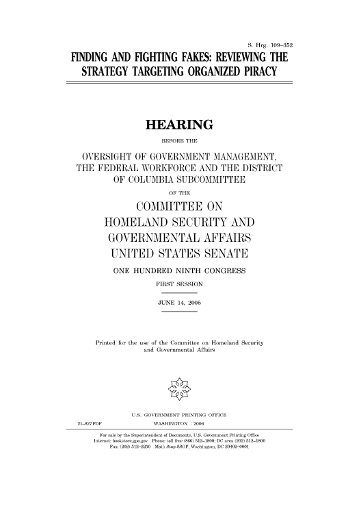 handle is hein.cbhear/cbhearings91502 and id is 1 raw text is: S. Hrg. 109-352
FINDING AND FIGHTING FAKES: REVIEWING THE
STRATEGY TARGETING ORGANIZED PIRACY

HEARING
BEFORE THE
OVERSIGHT OF GOVERNMENT MANAGEMENT,
THE FEDERAL WORKFORCE AND THE DISTRICT
OF COLUMBIA SUBCOMMITTEE
OF THE
COMMITTEE ON
HOMELAND SECURITY AND
GOVERNMENTAL AFFAIRS
UNITED STATES SENATE
ONE HUNDRED NINTH CONGRESS
FIRST SESSION
JUNE 14, 2005
Printed for the use of the Committee on Homeland Security
and Governmental Affairs

21-827PDF

U.S. GOVERNMENT PRINTING OFFICE
WASHINGTON : 2006

For sale by the Superintendent of Documents, U.S. Government Printing Office
Internet: bookstore.gpo.gov Phone: toll free (866) 512-1800; DC area (202) 512-1800
Fax: (202) 512-2250 Mail: Stop SSOP, Washington, DC 20402-0001


