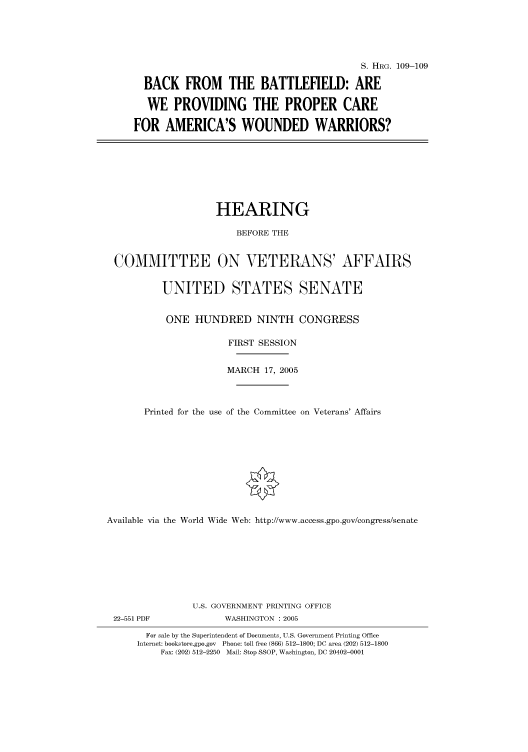 handle is hein.cbhear/cbhearings91536 and id is 1 raw text is: S. HRG. 109-109
BACK FROM THE BATTLEFIELD: ARE
WE PROVIDING THE PROPER CARE
FOR AMERICA'S WOUNDED WARRIORS?

HEARING
BEFORE THE
COMMITTEE ON VETERANS' AFFAIRS
UNITED STATES SENATE
ONE HUNDRED NINTH CONGRESS
FIRST SESSION
MARCH 17, 2005
Printed for the use of the Committee on Veterans' Affairs
Available via the World Wide Web: http://www.access.gpo.gov/congress/senate

22-551 PDF

U.S. GOVERNMENT PRINTING OFFICE
WASHINGTON : 2005

For sale by the Superintendent of Documents, U.S. Government Printing Office
Internet: bookstore.gpo.gov Phone: toll free (866) 512-1800; DC area (202) 512-1800
Fax: (202) 512-2250 Mail: Stop SSOP, Washington, DC 20402-0001


