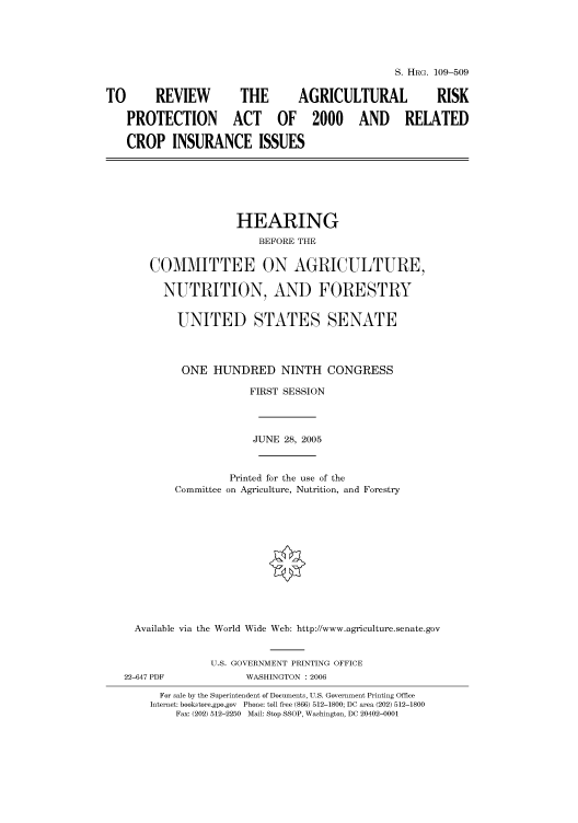 handle is hein.cbhear/cbhearings91550 and id is 1 raw text is: S. HRG. 109-509
TO       REVIEW          THE        AGRICULTURAL               RISK
PROTECTION ACT OF 2000 AND                           RELATED
CROP INSURANCE ISSUES
HEARING
BEFORE THE
COMMITTEE ON AGRICULTURE,
NUTRITION, AND FORESTRY
UNITED STATES SENATE
ONE HUNDRED NINTH CONGRESS
FIRST SESSION
JUNE 28, 2005
Printed for the use of the
Committee on Agriculture, Nutrition, and Forestry
Available via the World Wide Web: http://www.agriculture.senate.gov
U.S. GOVERNMENT PRINTING OFFICE
22-647 PDF             WASHINGTON : 2006
For sale by the Superintendent of Documents, U.S. Government Printing Office
Internet: bookstore.gpo.gov  Phone: toll free (866) 512-1800; DC area (202) 512-1800
Fax: (202) 512-2250 Mail: Stop SSOP, Washington, DC 20402-0001


