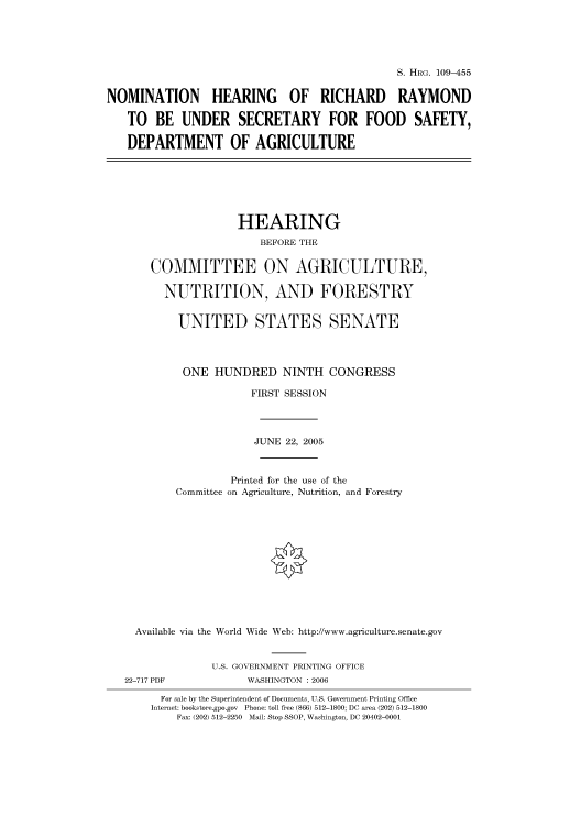 handle is hein.cbhear/cbhearings91553 and id is 1 raw text is: S. HRG. 109-455
NOMINATION HEARING OF RICHARD RAYMOND
TO BE UNDER SECRETARY FOR FOOD SAFETY,
DEPARTMENT OF AGRICULTURE
HEARING
BEFORE THE
COMMITTEE ON AGRICULTURE,
NUTRITION, AND FORESTRY
UNITED STATES SENATE
ONE HUNDRED NINTH CONGRESS
FIRST SESSION
JUNE 22, 2005
Printed for the use of the
Committee on Agriculture, Nutrition, and Forestry
Available via the World Wide Web: http://www.agriculture.senate.gov
U.S. GOVERNMENT PRINTING OFFICE
22-717 PDF             WASHINGTON : 2006
For sale by the Superintendent of Documents, U.S. Government Printing Office
Internet: bookstore.gpo.gov  Phone: toll free (866) 512-1800; DC area (202) 512-1800
Fax: (202) 512-2250  Mail: Stop SSOP, Washington, DC 20402-0001


