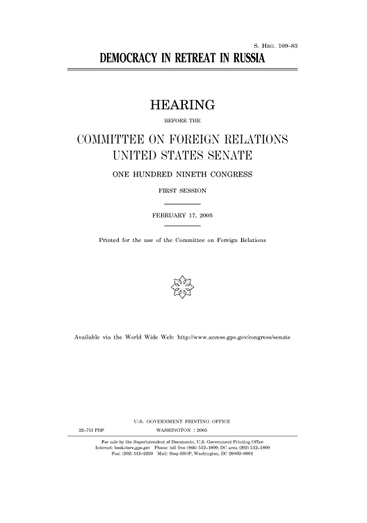 handle is hein.cbhear/cbhearings91558 and id is 1 raw text is: S. HIIRG. 109-83
DEMOCRACY IN RETREAT IN RUSSIA

HEARING
BEFORE THE
COMMITTEE ON FOREIGN RELATIONS
UNITED STATES SENATE
ONE HUNDRED NINETH CONGRESS
FIRST SESSION
FEBRUARY 17, 2005
Printed for the use of the Committee on Foreign Relations
Available via the World Wide Web: http://www.access.gpo.gov/congress/senate
U.S. GOVERNMENT PRINTING OFFICE

22-751 PDF

WASHINGTON : 2005

For sale by the Superintendent of Documents, U.S. Government Printing Office
Internet: bookstore.gpo.gov Phone: toll free (866) 512-1800; DC area (202) 512-1800
Fax: (202) 512-2250 Mail: Stop SSOP, Washington, DC 20402-0001


