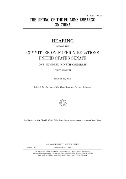 handle is hein.cbhear/cbhearings91567 and id is 1 raw text is: S. HRG. 109-94
THE LIFTING OF THE EU ARMS EMBARGO
ON CHINA
HEARING
BEFORE THE
COMMITTEE ON FOREIGN RELATIONS
UNITED STATES SENATE
ONE HUNDRED NINETH CONGRESS
FIRST SESSION
MARCH 16, 2005
Printed for the use of the Committee on Foreign Relations
Available via the World Wide Web: http://www.gpoaccess.gov/congress/index.html
U.S. GOVERNMENT PRINTING OFFICE
22-886 PDF               WASHINGTON : 2005
For sale by the Superintendent of Documents, U.S. Government Printing Office
Internet: bookstore.gpo.gov Phone: toll free (866) 512-1800; DC area (202) 512-1800
Fax: (202) 512-2250 Mail: Stop SSOP, Washington, DC 20402-0001


