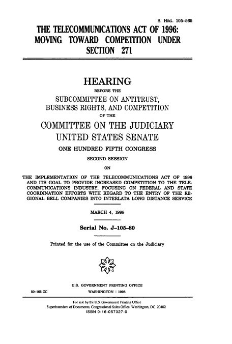 handle is hein.cbhear/cbhearings9157 and id is 1 raw text is: S. HRG. 105-565
THE TELECOMMUNICATIONS ACT OF 1996:
MOVING TOWARD COMPETITION UNDER
SECTION 271
HEARING
BEFORE THE
SUBCOMMITTEE ON ANTITRUST,
BUSINESS RIGHTS, AND COMPETITION
OF THE
COMMITTEE ON THE JUDICIARY
UNITED STATES SENATE
ONE HUNDRED FIFTH CONGRESS
SECOND SESSION
ON
THE IMPLEMENTATION OF THE TELECOMMUNICATIONS ACT OF 1996
AND ITS GOAL TO PROVIDE INCREASED COMPETITION TO THE TELE-
COMMUNICATIONS INDUSTRY, FOCUSING ON FEDERAL AND STATE
COORDINATION EFFORTS WITH REGARD TO THE ENTRY OF THE RE-
GIONAL BELL COMPANIES INTO INTERLATA LONG DISTANCE SERVICE
MARCH 4, 1998
Serial No. J-105-80
Printed for the use of the Committee on the Judiciary
U.S. GOVERNMENT PRINTING OFFICE
50-165 CC          WASHINGTON : 1998
For sale by the U.S. Government Printing Office
Superintendent of Documents, Congressional Sales Office, Washington, DC 20402
ISBN 0-16-057327-0


