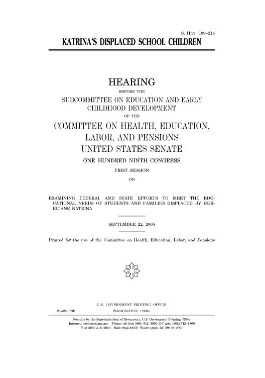 handle is hein.cbhear/cbhearings91601 and id is 1 raw text is: S. HRG. 109-214
KATRINA'S DISPLACED SCHOOL CHILDREN

HEARING
BEFORE THE
SUBCOMMITTEE ON EDUCATION AND EARLY
CHILDHOOD DEVELOPMENT
OF THE
COMMITTEE ON HEALTH, EDUCATION,
LABOR, AND PENSIONS
UNITED STATES SENATE
ONE HUNDRED NINTH CONGRESS
FIRST SESSION
ON
EXAMINING FEDERAL AND STATE EFFORTS TO MEET THE EDU-
CATIONAL NEEDS OF STUDENTS AND FAMILIES DISPLACED BY HUR-
RICANE KATRINA
SEPTEMBER 22, 2005
Printed for the use of the Committee on Health, Education, Labor, and Pensions
U.S. GOVERNMENT PRINTING OFFICE

23-696 PDF

WASHINGTON : 2005

For sale by the Superintendent of Documents, U.S. Government Printing Office
Internet: bookstore.gpo.gov Phone: toll free (866) 512-1800; DC area (202) 512-1800
Fax: (202) 512-2250 Mail: Stop SSOP, Washington, DC 20402-0001


