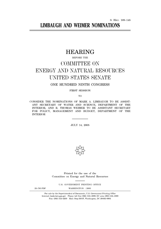 handle is hein.cbhear/cbhearings91609 and id is 1 raw text is: S. HRG. 109-145
LIMBAUGH AND WEIMER NOMINATIONS
HEARING
BEFORE THE
COMMITTEE ON
ENERGY AND NATURAL RESOURCES
UNITED STATES SENATE
ONE HUNDRED NINTH CONGRESS
FIRST SESSION
TO
CONSIDER THE NOMINATIONS OF MARK A. LIMBAUGH TO BE ASSIST-
ANT SECRETARY OF WATER AND SCIENCE, DEPARTMENT OF THE
INTERIOR, AND R. THOMAS WEIMER TO BE ASSISTANT SECRETARY
FOR POLICY, MANAGEMENT AND BUDGET, DEPARTMENT OF THE
INTERIOR
JULY 14, 2005
Printed for the use of the
Committee on Energy and Natural Resources
U.S. GOVERNMENT PRINTING OFFICE
23-785 PDF         WASHINGTON : 2005
For sale by the Superintendent of Documents, U.S. Government Printing Office
Internet: bookstore.gpo.gov Phone: toll free (866) 512-1800; DC area (202) 512-1800
Fax: (202) 512-2250 Mail: Stop SSOP, Washington, DC 20402-0001



