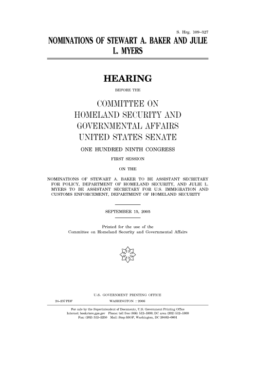 handle is hein.cbhear/cbhearings91621 and id is 1 raw text is: S. Hrg. 109-327
NOMINATIONS OF STEWART A. BAKER AND JULIE
L. MYERS
HEARING
BEFORE THE
COMMITTEE ON
HOMELAND SECURITY AND
GOVERNMENTAL AFFAIRS
UNITED STATES SENATE
ONE HUNDRED NINTH CONGRESS
FIRST SESSION
ON THE
NOMINATIONS OF STEWART A. BAKER TO BE ASSISTANT SECRETARY
FOR POLICY, DEPARTMENT OF HOMELAND SECURITY, AND JULIE L.
MYERS TO BE ASSISTANT SECRETARY FOR U.S. IMMIGRATION AND
CUSTOMS ENFORCEMENT, DEPARTMENT OF HOMELAND SECURITY

SEPTEMBER 15, 2005
Printed for the use of the
Committee on Homeland Security and Governmental Affairs
U.S. GOVERNMENT PRINTING OFFICE

24-237PDF

WASHINGTON : 2006

For sale by the Superintendent of Documents, U.S. Government Printing Office
Internet: bookstore.gpo.gov Phone: toll free (866) 512-1800; DC area (202) 512-1800
Fax: (202) 512-2250 Mail: Stop SSOP, Washington, DC 20402-0001



