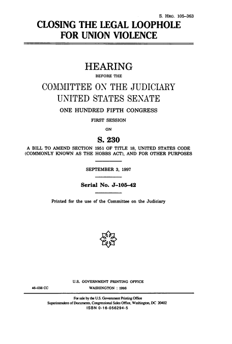 handle is hein.cbhear/cbhearings9163 and id is 1 raw text is: S. HRo. 105-363
CLOSING THE LEGAL LOOPHOLE
FOR UNION VIOLENCE
HEARING
BEFORE THE
COMMITTEE ON THE JUDICIARY
UNITED STATES SENATE
ONE HUNDRED FIFTH CONGRESS
FIRST SESSION
ON
S. 230
A BILL TO AMEND SECTION 1951 OF TITLE 18, UNITED STATES CODE
(COMMONLY KNOWN AS THE HOBBS ACT), AND FOR OTHER PURPOSES

46-038 CC

SEPTEMBER 3, 1997
Serial No. J-105-42
Printed for the use of the Committee on the Judiciary
O
U.S. GOVERNMENT PRINTING OFFICE
WASHINGTON : 1998

For sale by the U.S. Government Printing Office
Superintendent of Documents, Congressimonal Sales Office, Washington, DC 20402
ISBN 0-16-056294-5


