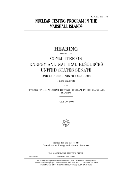 handle is hein.cbhear/cbhearings91648 and id is 1 raw text is: S. HRG. 109-178
NUCLEAR TESTING PROGRAM IN THE
MARSHALL ISLANDS
HEARING
BEFORE THE
COMMITTEE ON
ENERGY AND NATURAL RESOURCES
UNITED STATES SENATE
ONE HUNDRED NINTH CONGRESS
FIRST SESSION
ON
EFFECTS OF U.S. NUCLEAR TESTING PROGRAM IN THE MARSHALL
ISLANDS
JULY 19, 2005
Printed for the use of the
Committee on Energy and Natural Resources
U.S. GOVERNMENT PRINTING OFFICE
24-536 PDF           WASHINGTON : 2005
For sale by the Superintendent of Documents, U.S. Government Printing Office
Internet: bookstore.gpo.gov Phone: toll free (866) 512-1800; DC area (202) 512-1800
Fax: (202) 512-2250 Mail: Stop SSOP, Washington, DC 20402-0001


