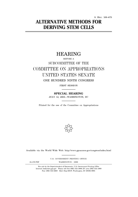 handle is hein.cbhear/cbhearings91651 and id is 1 raw text is: S. HRG. 109-675
ALTERNATIVE METHODS FOR
DERIVING STEM CELLS
HEARING
BEFORE A
SUBCOMMITTEE OF THE
COMMITTEE ON APPROPRIATIONS
UNITED STATES SENATE
ONE HUNDRED NINTH CONGRESS
FIRST SESSION
SPECIAL HEARING
JULY 12, 2005-WASHINGTON, DC
Printed for the use of the Committee on Appropriations
Available via the World Wide Web: http://www.gpoaccess.gov/congress/index.html
U.S. GOVERNMENT PRINTING OFFICE
24-576 PDF             WASHINGTON : 2006
For sale by the Superintendent of Documents, U.S. Government Printing Office
Internet: bookstore.gpo.gov Phone: toll free (866) 512-1800; DC area (202) 512-1800
Fax: (202) 512-2250 Mail: Stop SSOP, Washington, DC 20402-0001


