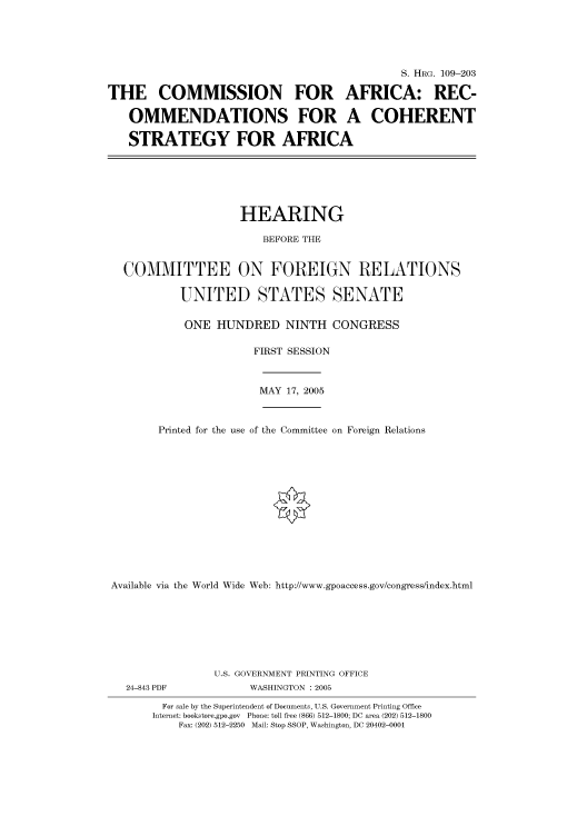 handle is hein.cbhear/cbhearings91668 and id is 1 raw text is: S. HRG. 109-203
THE COMMISSION FOR AFRICA: REC-
OMMENDATIONS FOR A COHERENT
STRATEGY FOR AFRICA
HEARING
BEFORE THE
COMMITTEE ON FOREIGN RELATIONS
UNITED STATES SENATE
ONE HUNDRED NINTH CONGRESS
FIRST SESSION
MAY 17, 2005
Printed for the use of the Committee on Foreign Relations
Available via the World Wide Web: http://www.gpoaccess.gov/congress/index.html
U.S. GOVERNMENT PRINTING OFFICE
24-843 PDF             WASHINGTON : 2005
For sale by the Superintendent of Documents, U.S. Government Printing Office
Internet: bookstore.gpo.gov Phone: toll free (866) 512-1800; DC area (202) 512-1800
Fax: (202) 512-2250 Mail: Stop SSOP, Washington, DC 20402-0001


