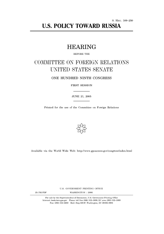 handle is hein.cbhear/cbhearings91713 and id is 1 raw text is: S. HRG. 109-250
U.S. POLICY TOWARD RUSSIA

HEARING
BEFORE THE
COMMITTEE ON FOREIGN RELATIONS
UNITED STATES SENATE
ONE HUNDRED NINTH CONGRESS
FIRST SESSION
JUNE 21, 2005
Printed for the use of the Committee on Foreign Relations
Available via the World Wide Web: http://www.gpoaccess.gov/congress/index.html
U.S. GOVERNMENT PRINTING OFFICE

25-702 PDF

WASHINGTON : 2006

For sale by the Superintendent of Documents, U.S. Government Printing Office
Internet: bookstore.gpo.gov Phone: toll free (866) 512-1800; DC area (202) 512-1800
Fax: (202) 512-2250 Mail: Stop SSOP, Washington, DC 20402-0001


