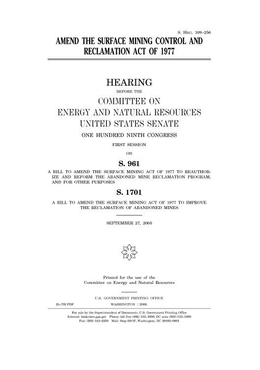 handle is hein.cbhear/cbhearings91722 and id is 1 raw text is: S. HRG. 109-256
AMEND THE SURFACE MINING CONTROL AND
RECLAMATION ACT OF 1977

HEARING
BEFORE THE
COMMITTEE ON
ENERGY AND NATURAL RESOURCES
UNITED STATES SENATE
ONE HUNDRED NINTH CONGRESS
FIRST SESSION
ON
S. 961
A BILL TO AMEND THE SURFACE MINING ACT OF 1977 TO REAUTHOR-
IZE AND REFORM THE ABANDONED MINE RECLAMATION PROGRAM,
AND FOR OTHER PURPOSES
S. 1701
A BILL TO AMEND THE SURFACE MINING ACT OF 1977 TO IMPROVE
THE RECLAMATION OF ABANDONED MINES
SEPTEMBER 27, 2005
Printed for the use of the
Committee on Energy and Natural Resources
U.S. GOVERNMENT PRINTING OFFICE

25-792 PDF

WASHINGTON : 2006

For sale by the Superintendent of Documents, U.S. Government Printing Office
Internet: bookstore.gpo.gov Phone: toll free (866) 512-1800; DC area (202) 512-1800
Fax: (202) 512-2250 Mail: Stop SSOP, Washington, DC 20402-0001


