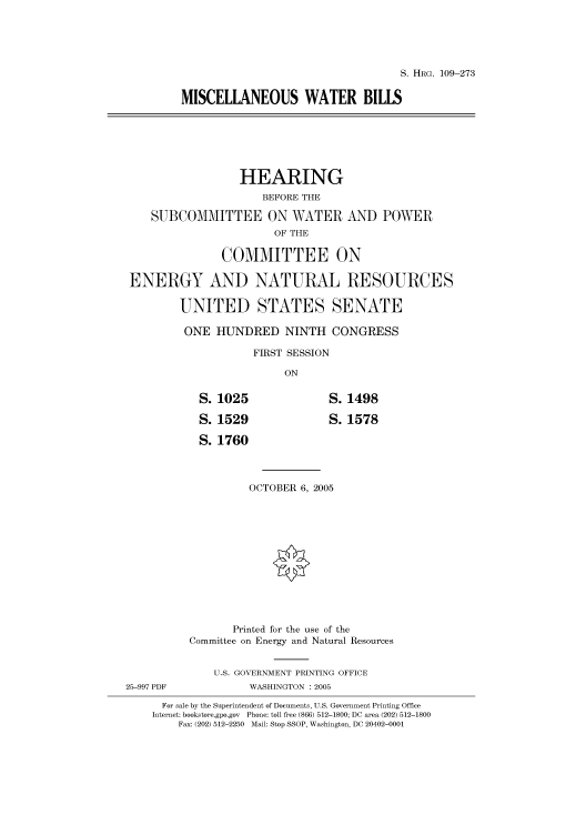 handle is hein.cbhear/cbhearings91736 and id is 1 raw text is: S. HRG. 109-273
MISCELLANEOUS WATER BILLS
HEARING
BEFORE THE
SUBCOMMITTEE ON WATER AND POWER
OF THE
COMMITTEE ON
ENERGY AND NATURAL RESOURCES
UNITED STATES SENATE
ONE HUNDRED NINTH CONGRESS
FIRST SESSION
ON
S. 1025               S. 1498
S. 1529               S. 1578
S. 1760
OCTOBER 6, 2005
Printed for the use of the
Committee on Energy and Natural Resources
U.S. GOVERNMENT PRINTING OFFICE
25-997 PDF           WASHINGTON : 2005
For sale by the Superintendent of Documents, U.S. Government Printing Office
Internet: bookstore.gpo.gov Phone: toll free (866) 512-1800; DC area (202) 512-1800
Fax: (202) 512-2250 Mail: Stop SSOP, Washington, DC 20402-0001


