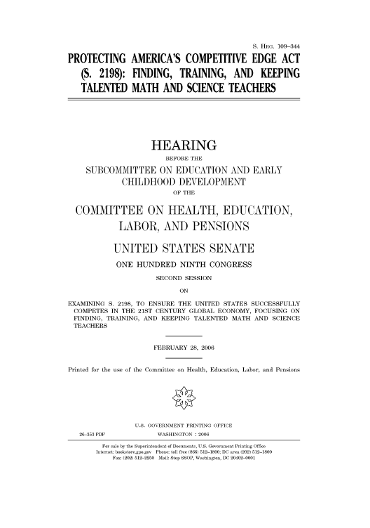 handle is hein.cbhear/cbhearings91754 and id is 1 raw text is: S. HRG. 109-344
PROTECTING AMERICA'S COMPETITIVE EDGE ACT
(S. 2198): FINDING, TRAINING, AND KEEPING
TALENTED MATH AND SCIENCE TEACHERS

HEARING
BEFORE THE
SUBCOMMITTEE ON EDUCATION AND EARLY
CHILDHOOD DEVELOPMENT
OF THE
COMMITTEE ON HEALTH, EDUCATION,
LABOR, AND PENSIONS
UNITED STATES SENATE
ONE HUNDRED NINTH CONGRESS
SECOND SESSION
ON
EXAMINING S. 2198, TO ENSURE THE UNITED STATES SUCCESSFULLY
COMPETES IN THE 21ST CENTURY GLOBAL ECONOMY, FOCUSING ON
FINDING, TRAINING, AND KEEPING TALENTED MATH AND SCIENCE
TEACHERS
FEBRUARY 28, 2006
Printed for the use of the Committee on Health, Education, Labor, and Pensions
U.S. GOVERNMENT PRINTING OFFICE

26-353 PDF

WASHINGTON : 2006

For sale by the Superintendent of Documents, U.S. Government Printing Office
Internet: bookstore.gpo.gov Phone: toll free (866) 512-1800; DC area (202) 512-1800
Fax: (202) 512-2250 Mail: Stop SSOP, Washington, DC 20402-0001


